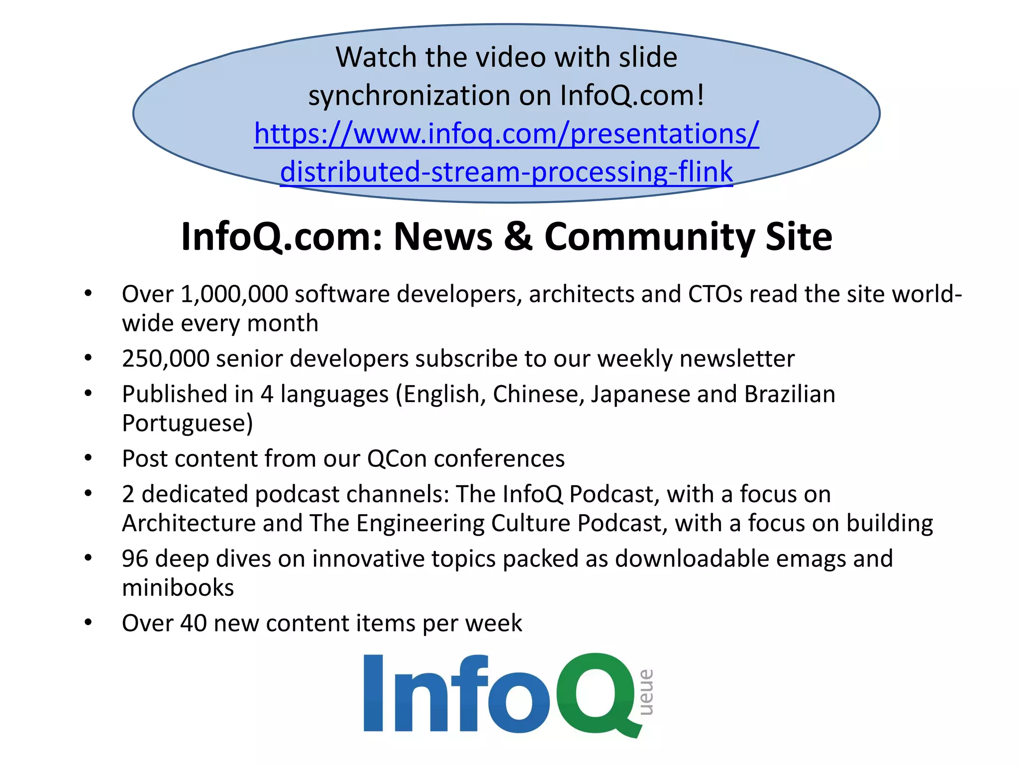 InfoQ.com: News & Community Site • Over 1,000,000 software developers, architects and CTOs read the site world- wide every month • 250,000 senior developers subscribe to our weekly newsletter • Published in 4 languages (English, Chinese, Japanese and Brazilian Portuguese) • Post content from our QCon conferences • 2 dedicated podcast channels: The InfoQ Podcast, with a focus on Architecture and The Engineering Culture Podcast, with a focus on building • 96 deep dives on innovative topics packed as downloadable emags and minibooks • Over 40 new content items per week Watch the video with slide synchronization on InfoQ.com! https://www.infoq.com/presentations/ distributed-stream-processing-flink 