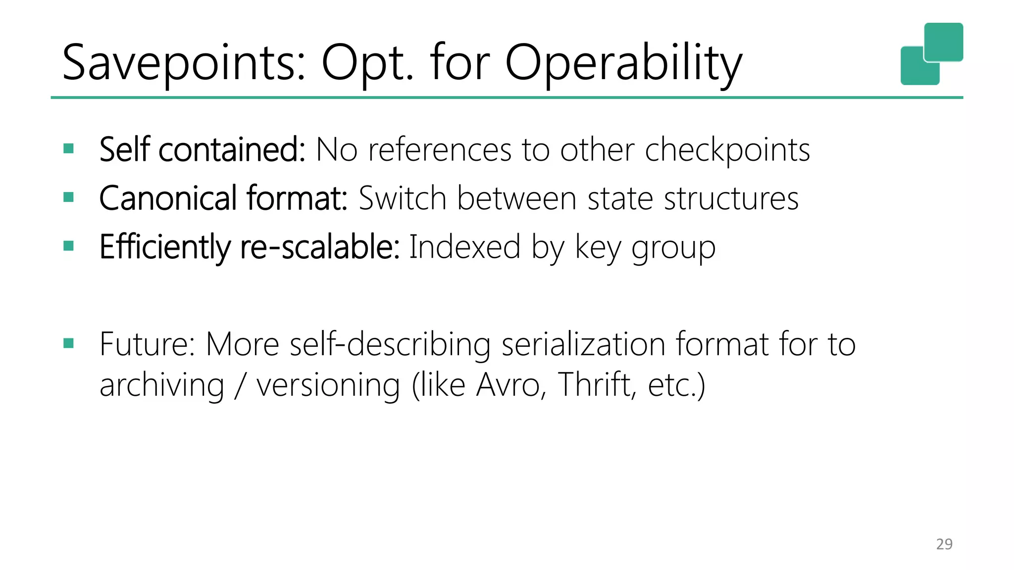Savepoints: Opt. for Operability  Self contained: No references to other checkpoints  Canonical format: Switch between state structures  Efficiently re-scalable: Indexed by key group  Future: More self-describing serialization format for to archiving / versioning (like Avro, Thrift, etc.) 29 