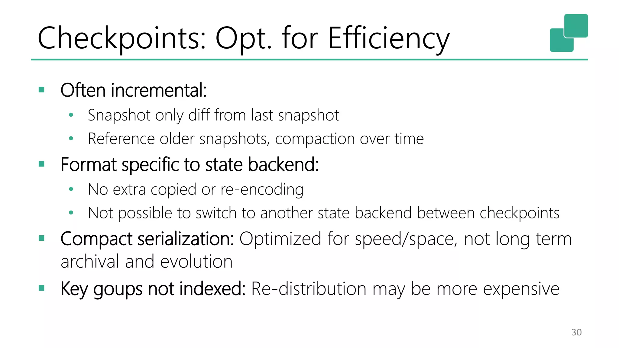 Checkpoints: Opt. for Efficiency  Often incremental: • Snapshot only diff from last snapshot • Reference older snapshots, compaction over time  Format specific to state backend: • No extra copied or re-encoding • Not possible to switch to another state backend between checkpoints  Compact serialization: Optimized for speed/space, not long term archival and evolution  Key goups not indexed: Re-distribution may be more expensive 30 
