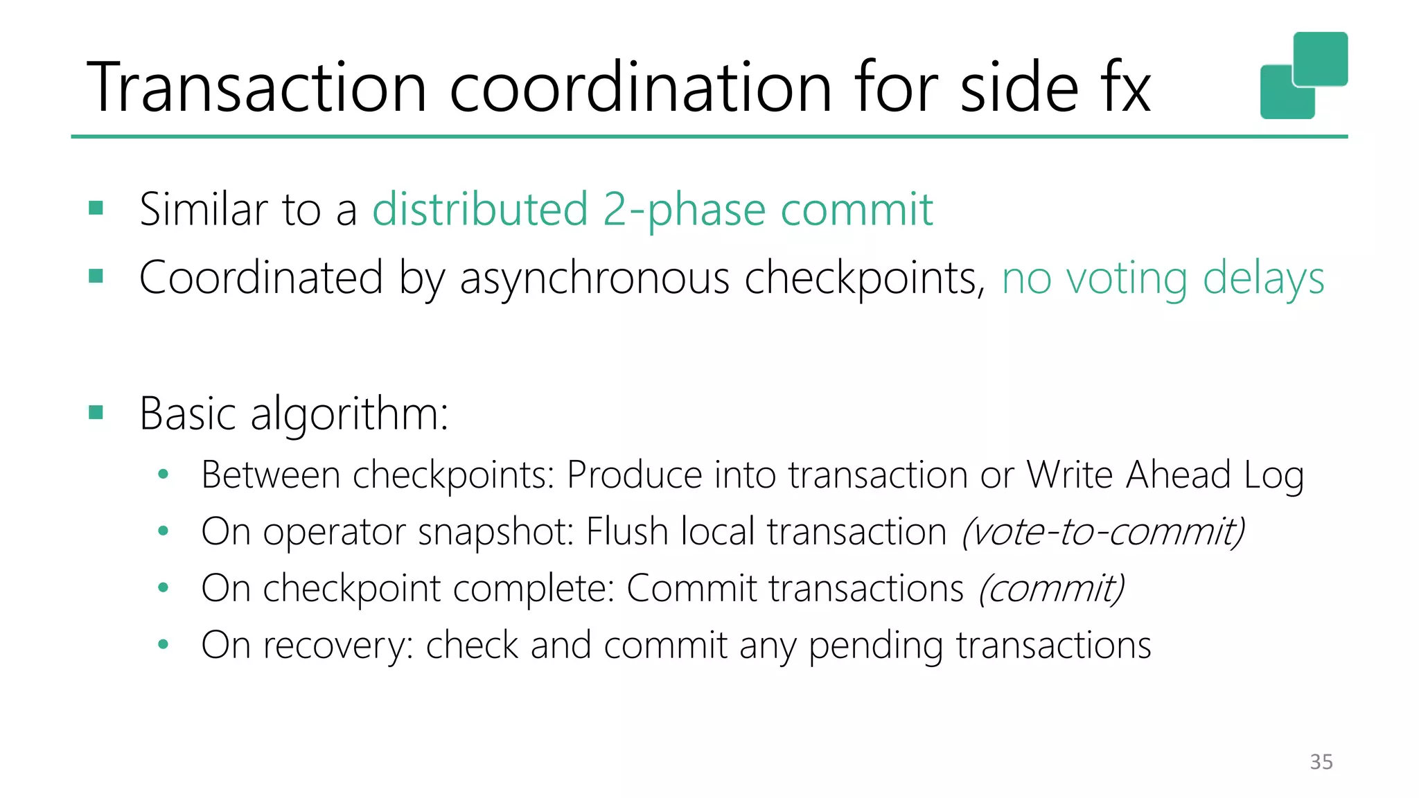 Transaction coordination for side fx  Similar to a distributed 2-phase commit  Coordinated by asynchronous checkpoints, no voting delays  Basic algorithm: • Between checkpoints: Produce into transaction or Write Ahead Log • On operator snapshot: Flush local transaction (vote-to-commit) • On checkpoint complete: Commit transactions (commit) • On recovery: check and commit any pending transactions 35 
