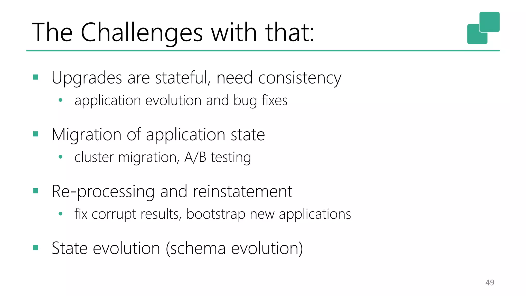 The Challenges with that:  Upgrades are stateful, need consistency • application evolution and bug fixes  Migration of application state • cluster migration, A/B testing  Re-processing and reinstatement • fix corrupt results, bootstrap new applications  State evolution (schema evolution) 49 