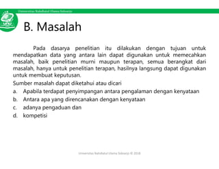 Universitas Nahdlatul Ulama Sidoarjo
B. Masalah
Pada dasarya penelitian itu dilakukan dengan tujuan untuk
mendapatkan data yang antara lain dapat digunakan untuk memecahkan
masalah, baik penelitian murni maupun terapan, semua berangkat dari
masalah, hanya untuk penelitian terapan, hasilnya langsung dapat digunakan
untuk membuat keputusan.
Sumber masalah dapat diketahui atau dicari
a. Apabila terdapat penyimpangan antara pengalaman dengan kenyataan
b. Antara apa yang direncanakan dengan kenyataan
c. adanya pengaduan dan
d. kompetisi
Universitas Nahdlatul Ulama Sidoarjo © 2018
 