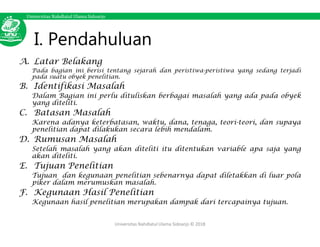 Universitas Nahdlatul Ulama Sidoarjo
I. Pendahuluan
A. Latar Belakang
Pada bagian ini berisi tentang sejarah dan peristiwa-peristiwa yang sedang terjadi
pada suatu obyek penelitian.
B. Identifikasi Masalah
Dalam Bagian ini perlu dituliskan berbagai masalah yang ada pada obyek
yang diteliti.
C. Batasan Masalah
Karena adanya keterbatasan, waktu, dana, tenaga, teori-teori, dan supaya
penelitian dapat dilakukan secara lebih mendalam.
D. Rumusan Masalah
Setelah masalah yang akan diteliti itu ditentukan variable apa saja yang
akan diteliti.
E. Tujuan Penelitian
Tujuan dan kegunaan penelitian sebenarnya dapat diletakkan di luar pola
piker dalam merumuskan masalah.
F. Kegunaan Hasil Penelitian
Kegunaan hasil penelitian merupakan dampak dari tercapainya tujuan.
Universitas Nahdlatul Ulama Sidoarjo © 2018
 