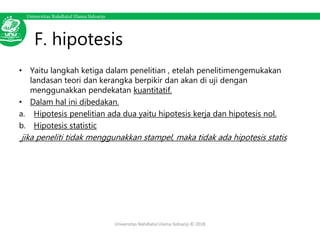 Universitas Nahdlatul Ulama Sidoarjo
F. hipotesis
• Yaitu langkah ketiga dalam penelitian , etelah penelitimengemukakan
landasan teori dan kerangka berpikir dan akan di uji dengan
menggunakkan pendekatan kuantitatif.
• Dalam hal ini dibedakan.
a. Hipotesis penelitian ada dua yaitu hipotesis kerja dan hipotesis nol.
b. Hipotesis statistic
jika peneliti tidak menggunakkan stampel, maka tidak ada hipotesis statis
Universitas Nahdlatul Ulama Sidoarjo © 2018
 