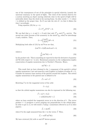 one of the consequences of one of the principles in special relativity (namely the
universal constancy in the speed of light). The clock of the inertial observer for
a system involving an object moving relatively close to the speed of light will be
noticeably slower than the clock in the moving frame. In other words t = τγ where
τ is deﬁned as the proper time. So E can take the role of γ in that it dilates the
time t accordingly.
Using equation (25) for µ = φ,
¨φ + Γφ
ρλ
˙Xρ ˙Xλ
= 0. (50)
We can ﬁnd that ρ = φ and λ = θ such that only Γφ
φθ and Γφ
θφ survive. The
second one exists because of the symmetry in the metric gρλ when we interchange
λ and ρ indicies. Then,
¨φ + 2
cos θ
sin θ
˙φ ˙θ = 0. (51)
Multiplying both sides of (51) by sin2
θ we see that,
¨φ sin2
θ + 2( ˙φ ˙θ) sin θ cos θ = 0, (52)
which is
d
dτ
(sin2
θ ˙φ) = 0 (53)
by the product rule. This is something we expected in that the derivative of quantity
sin2
θ ˙φ with respect to τ is zero. Rotational symmetry in the conﬁguration implies
conservation of angular momentum due to Noether’s Theorem. Hence,
sin2
θ ˙φ = J. (54)
This result that we have obtained is the ˆz component of the particle’s orbital
angular momentum J per unit mass for a unit 2-sphere (a 2-sphere of radius R = 1).
Consider for instance some motion of the particle around the 2-sphere. The orbital
angular momentum in the general case is deﬁned to be
J = mr × ˙r. (55)
Rewriting ˙r to be the tangential vector of the orbit
˙r = rT
˙φ (56)
so that the orbital angular momentum can also be expressed in the following way
J = m(r × rT
˙φ) (57)
= mR ˙φ(R sin θ)ˆr × ˆφ (58)
where we have resolved the tangential vector in to the direction of ˆr. The vector
product ˆr × ˆφ produces a vector pointing out perpendicular to the orbital plane.
In order to get to Jz we will resolve J along ˆz (sometimes referred to as ˆk in other
papers).
Jz = sin θJ, (59)
where θ is the angle measured from the ˆz to the vector J. Then,
Jz = mR2
sin2
θ ˙φˆz. (60)
We have retrieved (54) with m and R2 factors present.
10
 