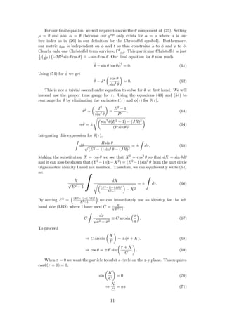 For our ﬁnal equation, we will require to solve the θ component of (25). Setting
µ = θ and also α = θ (because our gαµ only exists for α = µ where α is our
free index as in (26) in our deﬁnition for the Christoﬀel symbol). Furthermore,
our metric gµν is independent on φ and t so that constrains λ to φ and ρ to φ.
Clearly only one Christoﬀel term survives, Γθ
φφ. This particular Christoﬀel is just
1
2
1
R2 −2R2 sin θ cos θ ≡ − sin θ cos θ. Our ﬁnal equation for θ now reads
¨θ − sin θ cos θ ˙φ2
= 0. (61)
Using (54) for ˙φ we get
¨θ − J2 cos θ
sin3
θ
= 0. (62)
This is not a trivial second order equation to solve for θ at ﬁrst hand. We will
instead use the proper time gauge for τ. Using the equations (49) and (54) to
rearrange for ˙θ by eliminating the variables t(τ) and φ(τ) for θ(τ),
˙θ2
+
J2
sin2
θ
=
E2 − 1
R2
, (63)
⇒ ˙θ = ±
sin2
θ(E2 − 1) − (JR)2
(R sin θ)2
. (64)
Integrating this expression for θ(τ),
dθ
R sin θ
(E2 − 1) sin2
θ − (JR)2
= ± dτ. (65)
Making the substitution X = cos θ we see that X2 = cos2 θ so that dX = sin θdθ
and it can also be shown that (E2 −1)(1−X2) = (E2 −1) sin2
θ from the unit circle
trignomotric identity I need not mention. Therefore, we can equilavently write (64)
as:
R
√
E2 − 1
dX
(E2−1)−(JR)2
E2−1
− X2
= ± dτ. (66)
By setting F2 = (E2−1)−(JR)2
E2−1
we can immediately use an identity for the left
hand side (LHS) where I have used C = R√
E2−1
,
C
dx
√
a2 − x2
≡ C arcsin
x
a
. (67)
To proceed
⇒ C arcsin
X
F
= ±(τ + K). (68)
⇒ cos θ = ±F sin
τ + K
C
. (69)
When τ = 0 we want the particle to orbit a circle on the x-y plane. This requires
cos θ(τ = 0) = 0,
sin
K
C
= 0 (70)
⇒
K
C
= nπ (71)
11
 
