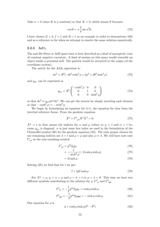 Take n = 0 (since K is a constant) so that K = 0, which means θ becomes
cos θ = ±
2
3
sin
√
3τ. (72)
I have chosen E = 2, J = 1 and R = 1 as an example in order to demonstrate (69)
and as a reference to for when we attempt to resolve the same solution numerically.
2.2.3 AdS3
The anti-De Sitter or AdS space-time is best described as a kind of asymptotic cone
of constant negative curvature. A kind of motion on this space would resemble an
object inside a potential well. The particle would be attracted to the origin (of the
coordinate system).
The metric for the AdS3 spacetime is:
ds2
= R2
(−dt2
cosh2
ρ + dρ2
+ dθ2
sinh2
ρ) (73)
and gµν can be expressed as
gµν = R2


− cosh2
ρ 0 0
0 1 0
0 0 sinh2
ρ

 (74)
so that ds2 ≡ gµνdxµdxν. We can get the inverse by simply inverting each element
so that − cosh2
ρ → − sech2
ρ.
We begin by formulating an equation for t(τ), the equation for time from the
intertial reference frame. From the geodesic equation
¨Xµ
+ Γµ
ρλ
˙Xρ ˙Xλ
= 0. (75)
Xµ = t so that means the indicies for α and µ reduce to µ = t and α = t be-
cause gµν is diagonal. α is just some free index we used in the formulation of the
Christoﬀel symbol (26) for the geodesic equation (25). The only proper choices for
our remaining indicies are λ = t and ρ = ρ and also ρ ↔ λ. We will have now only
Γt
ρt as the non-vanishing symbol.
Γt
ρt = gtt
∂ρgtt (76)
=
1
− sech2
ρ
(−2 cosh ρ sinh ρ) (77)
= 2 tanh ρ. (78)
Solving (25) we ﬁnd that for t we get:
¨t + 2 ˙ρ˙t tanh ρ (79)
For Xµ = ρ, µ = α = ρ and ρ = λ = t or ρ = λ = θ. This time we have two
diﬀerent symbols contributing to the solution for ρ, Γρ
tt and Γρ
θθ.
Γρ
tt = −
1
2
gρρ
∂ρgtt = cosh ρ sinh ρ (80)
Γρ
θθ = −
1
2
gρρ
∂ρgθθ = − sinh ρ cosh ρ. (81)
Our equation for ρ is
¨ρ + cosh ρ sinh ρ(˙t2
− ˙θ2
) (82)
12
 