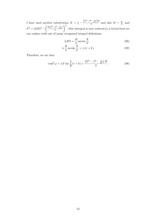 I have used another substitution X = ξ −
E2−J2− 1
R2 R
2 and also D = R
2 , and
F2 = (ER)2 −
R(E2−J2− 1
R2 )
2
2
. Our intergral is now reduced to a trivial form we
can replace with one of many recognised integral deﬁnitions.
LHS =
R
2
arcsin
X
F
(96)
⇒
R
2
arcsin
X
F
= ±(τ + k). (97)
Therefore, we see that
cosh2
ρ = ±F sin
2
R
(τ + k) +
E2 − J2 − 1
R2 R
2
. (98)
14
 