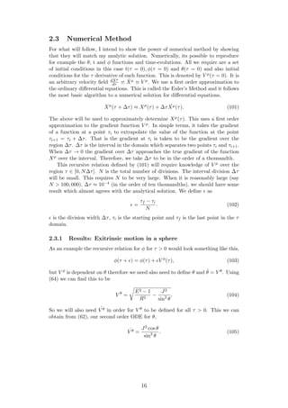 2.3 Numerical Method
For what will follow, I intend to show the power of numerical method by showing
that they will match my analytic solution. Numerically, its possible to reproduce
for example the θ, t and φ functions and time-evolutions. All we require are a set
of initial conditions in this case t(τ = 0), φ(τ = 0) and θ(τ = 0) and also initial
conditions for the τ derivative of each function. This is denoted by V µ(τ = 0). It is
an arbitrary velocity ﬁeld dXµ
dτ ≡ ˙Xµ ≡ V µ. We use a ﬁrst order approximation to
the ordinary diﬀerential equations. This is called the Euler’s Method and it follows
the most basic algorithm to a numerical solution for diﬀerential equations.
Xµ
(τ + ∆τ) ≈ Xµ
(τ) + ∆τ ˙Xµ(τ). (101)
The above will be used to approximately determine Xµ(τ). This uses a ﬁrst order
approximation to the gradient function V µ. In simple terms, it takes the gradient
of a function at a point τi to extrapolate the value of the function at the point
τi+1 = τi + ∆τ. That is the gradient at τi is taken to be the gradient over the
region ∆τ. ∆τ is the interval in the domain which separates two points τi and τi+1.
When ∆τ → 0 the gradient over ∆τ approaches the true gradient of the function
Xµ over the interval. Therefore, we take ∆τ to be in the order of a thousandth.
This recursive relation deﬁned by (101) will require knowledge of V µ over the
region τ ∈ [0, N∆τ]. N is the total number of divisions. The interval division ∆τ
will be small. This requires N to be very large. When it is reasonably large (say
N > 100, 000), ∆τ ≈ 10−4 (in the order of ten thousandths), we should have some
result which almost agrees with the analytical solution. We deﬁne as
=
τf − τi
N
. (102)
is the division width ∆τ, τi is the starting point and τf is the last point in the τ
domain.
2.3.1 Results: Exitrinsic motion in a sphere
As an example the recursive relation for φ for τ > 0 would look something like this,
φ(τ + ) = φ(τ) + V φ
(τ), (103)
but V φ is dependent on θ therefore we need also need to deﬁne θ and ˙θ = V θ. Using
(64) we can ﬁnd this to be
V θ
=
E2 − 1
R2
−
J2
sin2
θ
. (104)
So we will also need ˙V θ in order for V θ to be deﬁned for all τ > 0. This we can
obtain from (62), our second order ODE for θ,
˙V θ =
J2 cos θ
sin3
θ
. (105)
16
 