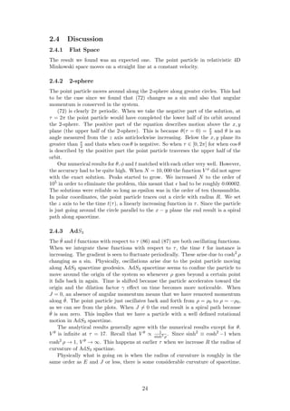 2.4 Discussion
2.4.1 Flat Space
The result we found was an expected one. The point particle in relativistic 4D
Minkowski space moves on a straight line at a constant velocity.
2.4.2 2-sphere
The point particle moves around along the 2-sphere along greater circles. This had
to be the case since we found that (72) changes as a sin and also that angular
momentum is conserved in the system.
(72) is clearly 2π periodic. When we take the negative part of the solution, at
τ = 2π the point particle would have completed the lower half of its orbit around
the 2-sphere. The positive part of the equation describes motion above the x, y
plane (the upper half of the 2-sphere). This is because θ(τ = 0) = π
2 and θ is an
angle measured from the z axis anticlockwise increasing. Below the x, y plane its
greater than π
2 and thats when cos θ is negative. So when τ ∈ [0, 2π] for when cos θ
is described by the positive part the point particle traverses the upper half of the
orbit.
Our numerical results for θ, φ and t matched with each other very well. However,
the accuracy had to be quite high. When N = 10, 000 the function V φ did not agree
with the exact solution. Peaks started to grow. We increased N to the order of
105 in order to eliminate the problem, this meant that had to be roughly 0.00002.
The solutions were reliable so long as epsilon was in the order of ten thousandths.
In polar coordinates, the point particle traces out a circle with radius R. We set
the z axis to be the time t(τ), a linearly increasing function in τ. Since the particle
is just going around the circle parallel to the x − y plane the end result is a spiral
path along spacetime.
2.4.3 AdS3
The ˙θ and ˙t functions with respect to τ (86) and (87) are both oscillating functions.
When we integrate these functions with respect to τ, the time t for instance is
increasing. The gradient is seen to ﬂuctuate periodically. These arise due to cosh2
ρ
changing as a sin. Physically, oscillations arise due to the point particle moving
along AdS3 spacetime geodesics. AdS3 spacetime seems to conﬁne the particle to
move around the origin of the system so whenever ρ goes beyond a certain point
it falls back in again. Time is shifted because the particle accelerates toward the
origin and the dilation factor γ eﬀect on time becomes more noticeable. When
J = 0, an absence of angular momentum means that we have removed momentum
along ˆθ. The point particle just oscillates back and forth from ρ = ρ0 to ρ = −ρ0,
as we can see from the plots. When J = 0 the end result is a spiral path because
˙θ is non zero. This implies that we have a particle with a well deﬁned rotational
motion in AdS3 spacetime.
The analytical results generally agree with the numerical results except for θ.
V θ is inﬁnite at τ = 17. Recall that V θ ∝ 1
sinh2
ρ
. Since sinh2
≡ cosh2
−1 when
cosh2
ρ → 1, V θ → ∞. This happens at earlier τ when we increase R the radius of
curvature of AdS3 spactime.
Physically what is going on is when the radius of curvature is roughly in the
same order as E and J or less, there is some considerable curvature of spacetime.
24
 