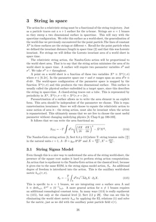 3 String in space
The action for a relativistic string must be a functional of the string trajectory. Just
as a particle traces out a n + 1 surface for the n-brane. Strings are n = 1 branes
so they sweep a two dimensional surface in spacetime. This will vary with the
spacetime conﬁguration. We refer this surface as a world-sheet, the generalisation of
the world-line we previously encountered for the point particle.The lines of constant
X0 in these surfaces are the strings at diﬀerent τ. Recall for the point particle when
we deﬁned the invariant distance/length in space time (2) and that this was Lorentz
invariant. For strings we will deﬁne the Lorentz invariant area of a world sheet in
space time.
The relativistic string action, the Nambu-Goto action will be proportional to
the world sheet area. That is to say that the string action minimises the area of its
world sheet in space time. A surface will require two parameter variables σ0 and
σ1. We take σ0 ≡ τ throughout.
A point on a world sheet is a function of these two variables Xµ ≡ Xµ(τ, σ)
where σ ∈ [0, 2π]. In the parameter space our τ and σ ranges span an area d2σ ≡
dτdσ. The world-space conﬁguration of the parameter space is mapped by the
function Xµ(τ, σ) and this produces the two dimensional surface. This surface is
usually called the physical surface embedded in a target space, since this describes
the string in space-time. A closed-string traces out a tube. This is represented by
periodicity in Xµ, Xµ(τ, σ = 0) = Xµ(τ, σ = 2π).
Parametrisation of a surface allows us to write the area element in an explicit
form. This area should be independent of the parameter we choose. This is repa-
rameterisation invariance. Since we will choose to equate the relativistic action to
some notion of area it - the string action, must also be invariant when the action
is repameterised. This ultimately means that we are free to choose the most useful
parameter without changing underlying physics [3, Chap 6 pp 100-103].
It follows that we can write the area functional as;
SNG = −T d2
σ
∂X
∂τ
·
∂X
∂σ
2
− ˙X2X 2, (114)
The Nambu-Goto string action [3, Sect 6.4 p 111]where T: string tension units [m
L ]
in the natural units c = 1, A · B = gµνAµBν and ˙X = ∂Xµ
∂τ , X = ∂Xµ
∂σ .
3.1 String Sigma Model
Even though this is a nice way to understand the area of the string world-sheet, the
presence of the square root makes it hard to perform string action computations.
An action that is equilavent to the Nambu-Goto action at the classical level, because
it gives rise to the same EOM, is the string sigma model action, Sσ. An additional
degree of freedom is introduced into the action. This is the auxillary world-sheet
metric hαβ(τ, σ).
Sσ = −
T
2 A
d2
σ
√
−h∂αX · ∂βX. (115)
This is speciﬁc to n = 1 branes, we are integrating over a surface area A and
h ≡ dethαβ, hαβ ≡ (h−1)αβ. A more general action for n = 1 branes requires
an additional cosmological constant term. In many ways (114) is really equilavent
to (115), but only at the classical level [2, Sect 2.2 p 29]. One can see this by
eliminating the world sheet metric hαβ by applying the EL relations (1) and solve
for the metric, just as we did with the auxillary point particle ﬁeld e(τ).
26
 