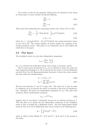 So in order to solve for the equations which govern the dynamics of the string
in curved space we must consider solving the following
δSσ
δXµ
= 0 (116)
δSσ
δhαβ
= 0. (117)
These arise from minimising the string sigma action (115). From (117) we ﬁnd
δSσ
δhαβ
= −
T
2
√
−h(∂αX∂βX −
1
2
hαβhαβ
∂γX∂δX), (118)
⇒ Tαβ = 0 (119)
where Tαβ ≡ − 2
T
1√
−h
∂αX∂βX − 1
2hαβhαβ∂γX∂δX, the energy-momentum tensor
[2, Sect 2.2 p 27]. The strings equation of motion implies the vanishing of the
energy-momentum tensor. This point is very important and we will exploit this
result later in the paper.
3.2 Flat Space
The worldsheet metric hαβ has three independent components
hαβ =
h00 h01
h10 h11
.
h01 = h10 because the world-sheet metric must remain a symmetric matrix.
Due to some (local) symmetries in hαβ we are allowed to choose the values for
each component belonging to h. We can gauge ﬁx the metric to be the Minkowski
metric[2, Sect 2.3 p 31] Reparameterisation invariance is when the action remains
the same under the transformations
σα
→ fα
(σ) = σ α
(120)
hαβ =
∂fγ
∂σα
∂fδ
∂σβ
hγδ(σ ). (121)
We have two functions fα and fβ to play with. The choice for f that we make
is completely up to us because the metric is invariant in this type of transforma-
tion. Therefore, this leaves one independent component for hαβ. The other local
symmetry, Weyl transformation symmetry
hαβ → e2φ(σ)
hαβ (122)
suggests that we can choose φ arbitrarily because its an arbitrary function of σ.
This will allow us to choose the last independent component of the worldsheet
metric h that is suitable for a Minkowski metric. Our new String Sigma Model
action [2, Sect 2.3 p 31] in Minkowski space can be written in the following form
Sσ =
T
2
d2
σ( ˙X2
− X 2
), (123)
where in (123) we have deﬁned ˙X = ∂τ X and X = ∂σX and T is the tension in
the string.
27
 