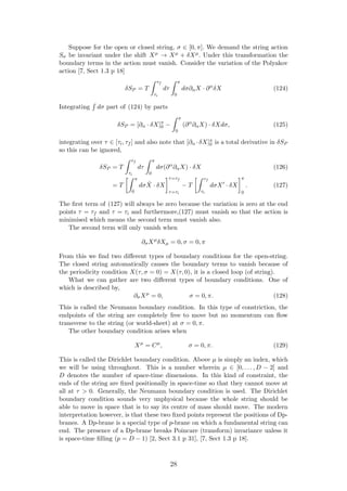 Suppose for the open or closed string, σ ∈ [0, π]. We demand the string action
Sσ be invariant under the shift Xµ → Xµ + δXµ. Under this transformation the
boundary terms in the action must vanish. Consider the variation of the Polyakov
action [7, Sect 1.3 p 18]
δSP = T
τf
τi
dτ
π
0
dσ∂αX · ∂α
δX (124)
Integrating dσ part of (124) by parts
δSP = [∂α · δX]π
0 −
π
0
(∂α
∂αX) · δXdσ, (125)
integrating over τ ∈ [τi, τf ] and also note that [∂α ·δX]π
0 is a total derivative in δSP
so this can be ignored,
δSP = T
τf
τi
dτ
π
0
dσ(∂α
∂αX) · δX (126)
= T
π
0
dσ ˙X · δX
τ=τf
τ=τi
− T
τf
τi
dσX · δX
π
0
. (127)
The ﬁrst term of (127) will always be zero because the variation is zero at the end
points τ = τf and τ = τi and furthermore,(127) must vanish so that the action is
minimised which means the second term must vanish also.
The second term will only vanish when
∂σXµ
δXµ = 0, σ = 0, π
From this we ﬁnd two diﬀerent types of boundary conditions for the open-string.
The closed string automatically causes the boundary terms to vanish because of
the periodicity condition X(τ, σ = 0) = X(τ, 0), it is a closed loop (of string).
What we can gather are two diﬀerent types of boundary conditions. One of
which is described by,
∂σXµ
= 0, σ = 0, π. (128)
This is called the Neumann boundary condition. In this type of constriction, the
endpoints of the string are completely free to move but no momentum can ﬂow
transverse to the string (or world-sheet) at σ = 0, π.
The other boundary condition arises when
Xµ
= Cµ
, σ = 0, π. (129)
This is called the Dirichlet boundary condition. Above µ is simply an index, which
we will be using throughout. This is a number wherein µ ∈ [0, . . . , D − 2] and
D denotes the number of space-time dimensions. In this kind of constraint, the
ends of the string are ﬁxed positionally in space-time so that they cannot move at
all at τ > 0. Generally, the Neumann boundary condition is used. The Dirichlet
boundary condition sounds very unphysical because the whole string should be
able to move in space that is to say its centre of mass should move. The modern
interpretation however, is that these two ﬁxed points represent the positions of Dp-
branes. A Dp-brane is a special type of p-brane on which a fundamental string can
end. The presence of a Dp-brane breaks Poincare (transform) invariance unless it
is space-time ﬁlling (p = D − 1) [2, Sect 3.1 p 31], [7, Sect 1.3 p 18].
28
 