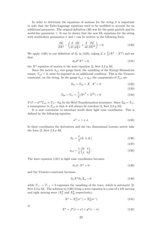 In order to determine the equations of motions for the string it is important
to note that the Euler-Lagrange equations need to be modiﬁed to account for an
additional parameter. The original deﬁnition (30) was for the point particle and its
world-line parameter τ. It can be shown that the new EL equations for the string
with world-sheet parameters σ and τ can be written in the following form:
∂L
∂Xµ
−
d
dτ
∂L
∂ ˙Xµ
+
d
dσ
∂L
∂X µ = 0. (130)
We apply (130) to our deﬁnition of Sσ in (123), taking L ≡ T
2 ( ˙X2 − X 2) and see
that
∂α∂α
Xµ
= 0, (131)
the Xµ equation of motion is the wave equation [2, Sect 2.3 p 34].
Since the metric hαβ was gauge ﬁxed, the vanishing of the Energy-Momentum
tensor, Tαβ = 0, must be imposed as an additional condition. This is the Virasoro
constraint, on the string. In the gauge hαβ = ηαβ the components of Tαβ are
T01 = T10 = ˙X · X = 0 (132)
(133)
T00 = T11 =
1
2
( ˙Xµ2
+ X 2
) = 0 (134)
TrT = ηαβTαβ ≡ T11−T00 by the Weyl Transformation invariance. Since T00 = T11,
a consequence to Tαβ is that it will always be traceless [2, Sect 2.3 p 34].
It is now convenient to introduce world sheet light cone coordinates. This is
deﬁned by the following equation
σ±
= τ ± σ. (135)
In these coordinates the derivatives and the two dimensional Lorentz metric take
the form [2, Sect 2.3 p 33]
∂± =
1
2
(∂τ ± ∂σ) (136)
(137)
ηγδ =
1
2
0 1
1 0
. (138)
The wave equation (131) in light cone coordinates becomes
∂+∂−Xµ
= 0 (139)
and the Virasoro constraint becomes,
∂±Xµ
∂±Xµ = 0 (140)
while T+− = T−+ = 0 expresses the vanishing of the trace, which is automatic [2,
Sect 2.3 p 34]. The solution to (139) being a wave equation is a sum of a left moving
and right moving wave (Xµ
L and Xµ
R respectively).
Xµ
= Xµ
L(σ+
) + Xµ
R(σ−
) (141)
or
Xµ
= fµ
(τ + σ) + gµ
(τ − σ). (142)
29
 