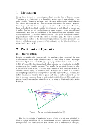 1 Motivation
String theory is about n−branes in general and a special class of them are strings.
This is an n = 1 brane and it is thought to be the natural generalisation of the
point particle. Classically, we expect that the string and the point particle behave
in a similar way when we put them inside the same space-time system. However,
the string should exhibit some unexpected behaviour in these situations. The string
has a well deﬁned size. Each point in the string can be well deﬁned by parameters
τ and σ. So when we put a string in curved space we expect to see some physical
deformation. This must be true because in the classical framework each point on the
string experiences a Newtonian attraction force. Each point will occupy diﬀerent
regions of space so we expect tidal forces to come into play. We wish to calculate
the equations of motion of the classical string in diﬀerent spacetime geometries and
then we will change some properties of the string to see the eﬀect it will have on
the string [2, sect 2 p 17].
2 Point Particle Dynamics
2.1 Introduction
Imagine the motion of a point particle. An idealised object wherein all the mass
is concentrated into a single point is allowed to travel freely in space. We simply
throw the object from an initial height say h0 up into the air from rest and we let
it fall. We start the timer immediately after releasing the object using a suitable
equipment, a stop-watch for instance. Then we plot the motion of the particle using
a suitable space-time graph. Repeating this experiment with a diﬀerent object we
observe a similar trend – a parabolic trend. In space-time it seems as if nature is
choosing the path in which the unperturbed object is supposed to go. Basically, the
nature examines all diﬀerent kind of paths that may be suitable, discards the one
that is not, and carries on doing so until a single path is left out. This single path
varies with diﬀerent conﬁguration of spaces. In physics, this is called the Action
Principle.
Figure 1: Action minimisation principle [4].
The ﬁrst formulation of mechanics by way of this principle was published by
1746 in a paper called Les lois du mouvment et du repos deduites d’un principe
metaphysique(Laws of motion and rest deduced from a metaphysical principle).
3
 