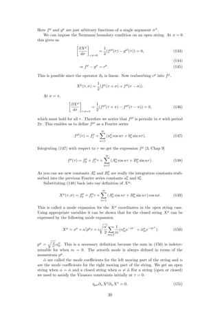 Here fµ and gµ are just arbitrary functions of a single argument σ±.
We can impose the Neumann boundary condition on an open string. At σ = 0
this gives us
∂Xµ
dσ τ,σ=0
=
1
2
(fµ
(τ) − gµ
(τ)) = 0, (143)
(144)
⇒ fµ
− gµ
= cµ
. (145)
This is possible since the operator ∂σ is linear. Now reabsorbing cµ into fµ,
Xµ
(τ, σ) =
1
2
(fµ
(τ + σ) + fµ
(τ − σ)).
At σ = π,
∂Xµ
dσ τ,σ=π
=
1
2
(fµ
(τ + π) − fµ
(τ − π)) = 0, (146)
which must hold for all τ. Therefore we notice that fµ is periodic in σ with period
2π. This enables us to deﬁne fµ as a Fourier series
fµ
(τ) = fµ
1 +
∞
n=1
(aµ
n cos nτ + bµ
n sin nτ). (147)
Integrating (147) with respect to τ we get the expression fµ [3, Chap 9]
fµ
(τ) = fµ
0 + fµ
1 τ +
∞
n=1
(Aµ
n cos nτ + Bµ
n sin nτ). (148)
As you can see new constants Aµ
n and Bµ
n are really the integration constants reab-
sorbed into the previous Fourier series constants aµ
n and bµ
n.
Substituting (148) back into our deﬁnition of Xµ:
Xµ
(τ, σ) = fµ
0 + fµ
1 τ +
∞
n=1
(Aµ
n cos nτ + Bµ
n sin nτ) cos nσ. (149)
This is called a mode expansion for the Xµ coordinates in the open string case.
Using appropriate variables it can be shown that for the closed string Xµ can be
expressed by the following mode expansion
Xµ
= xµ
+ α pµ
τ + i
α
2
m∈Z
1
m
(αµ
me−iσ−
+ ˜αµ
me−iσ+
) (150)
pµ = 2
α αµ
0 . This is a necessary deﬁnition because the sum in (150) is indeter-
minable for when m = 0. The zeroeth mode is always deﬁned in terms of the
momentum pµ.
˜α are called the mode coeﬃcients for the left moving part of the string and α
are the mode coeﬃcients for the right moving part of the string. We get an open
string when α = ˜α and a closed string when α = ˜α For a string (open or closed)
we need to satisfy the Virasoro constraints initially at τ = 0.
ηµν∂±Xµ
∂±Xν
= 0. (151)
30
 