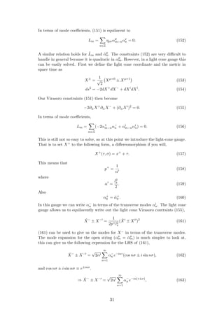 In terms of mode coeﬃcients, (151) is equilavent to
Lm =
n∈Z
ηµναµ
m−nαν
n = 0. (152)
A similar relation holds for ˜Lm and ˜αµ
n. The constraints (152) are very diﬃcult to
handle in general because it is quadratic in αµ
m. However, in a light cone gauge this
can be easily solved. First we deﬁne the light cone coordinate and the metric in
space time as
X±
=
1
√
2
Xµ=0
± Xµ=1
(153)
ds2
= −2dX+
dX−
+ dXi
dXi
. (154)
Our Virasoro constraints (151) then become
−2∂±X+
∂±X−
+ (∂±Xi
)2
= 0. (155)
In terms of mode coeﬃcients,
Lm =
m∈Z
(−2α+
m−nα−
n + αi
m−nαi
n) = 0. (156)
This is still not so easy to solve, so at this point we introduce the light-cone gauge.
That is to set X+ to the following form, a diﬀereomorphism if you will,
X+
(τ, σ) = x+
+ τ. (157)
This means that
p+
=
1
α
(158)
where
α =
l2
s
2
. (159)
Also
α+
0 = ˜α+
0 . (160)
In this gauge we can write α−
n in terms of the transverse modes αi
n. The light cone
gauge allows us to equilavently write out the light cone Virasoro contraints (155),
˙X−
± X−
=
1
2p+l2
s
( ˙Xi
± Xi
)2
(161)
(161) can be used to give us the modes for X− in terms of the transverse modes.
The mode expansion for the open string (αµ
m = ˜αµ
m) is much simpler to look at,
this can give us the following expression for the LHS of (161),
˙X−
± X−
=
√
2α
∞
n=1
α−
n e−inτ
(cos nσ ± i sin nσ), (162)
and cos nσ ± i sin nσ ≡ e±inσ.
⇒ ˙X−
± X−
=
√
2α
∞
n=1
α−
n e−in(τ±σ)
, (163)
31
 