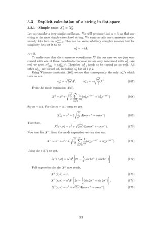3.3 Explicit calculation of a string in ﬂat-space
3.3.1 Simple case: Xµ
L ≡ Xµ
R
Let us consider a very simple oscillation. We will presume that α = ˜α so that our
string is the most simple case closed string. We turn on only one transverse mode,
namely lets turn on αi=2
m0=1. This can be some arbitrary complex number but for
simplicity lets set it to be
α2
1 = −iA,
A ∈ R.
To make sure that the transverse coordinates Xi (in our case we are just con-
cerned with one of these coordinates because we are only concerned with α2
1) are
real we need α2
−m0
= (α2
m0
)∗. Therefore α2
−1 needs to be turned on as well. All
other αi
m0
are turned oﬀ, including αi
0 for all i = 2.
Using Virasoro constraint (166) we see that consequently the only α−
n ’s which
turn on are
α−
0 =
√
2α A2
, α−
±2 = −
α
2
A2
. (167)
From the mode expansion (150),
X2
= x2
+
α
2
∞
m=0
1
m
(α2
me−iσ−
+ ˜α2
me−iσ+
) (168)
So, m = ±1. For the m = ±1 term we get
X2
±1 = x2
+ 2
2
α
A(cos σ+
+ cos σ−
) (169)
Therefore,
X2
(τ, σ) = x2
+
√
2α A(cos σ+
+ cos σ−
). (170)
Now also for X−, from the mode expansion we can also say,
X−
= x−
+ α τ +
α
2
∞
m=0
1
m
(α−
me−iσ−
+ ˜α−
me−iσ+
). (171)
Using the (167) we get,
X−
(τ, σ) = α A2
2τ −
1
2
(sin 2σ+
+ sin 2σ−
) (172)
Full expression for the Xµ now reads,
X+
(τ, σ) = τ, (173)
X−
(τ, σ) = α A2
2τ −
1
2
(sin 2σ+
+ sin 2σ−
) , (174)
X2
(τ, σ) = x2
+
√
2α A(cos σ+
+ cos σ−
). (175)
33
 