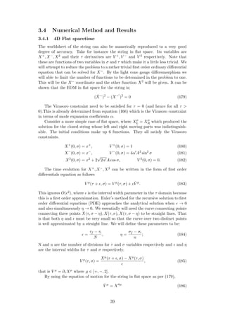 3.4 Numerical Method and Results
3.4.1 4D Flat spacetime
The worldsheet of the string can also be numerically reproduced to a very good
degree of accuracy. Take for instance the string in ﬂat space. Its variables are
X+, X−, X2 and their τ derivatives are V +, V − and V 2 respectively. Note that
these are functions of two variables in σ and τ which make it a little less trivial. We
will attempt to reduce the problem to a rather trivial ﬁrst order ordinary diﬀerential
equation that can be solved for X−. By the light cone gauge diﬀeremorphism we
will able to limit the number of functions to be determined in the problem to one.
This will be the X− coordinate and the other function X2 will be given. It can be
shown that the EOM in ﬂat space for the string is;
( ˙X−
)2
− (X−
)2
= 0 (179)
The Virasoro constraint need to be satisﬁed for τ = 0 (and hence for all τ >
0).This is already determined from equation (166) which is the Virasoro constraint
in terms of mode expansion coeﬃcients α.
Consider a more simple case of ﬂat space, where Xµ
L = Xµ
R which produced the
solution for the closed string whose left and right moving parts was indistinguish-
able. The initial conditions make up 6 functions. They all satisfy the Virasoro
constraints.
X+
(0, σ) = x+
, V +
(0, σ) = 1 (180)
X−
(0, σ) = x−
, V −
(0, σ) = 4α A2
sin2
σ (181)
X2
(0, σ) = x2
+ 2
√
2α A cos σ, V 2
(0, σ) = 0. (182)
The time evolution for X+, X−, X2 can be written in the form of ﬁrst order
diﬀerentials equation as follows
V µ
(τ + , σ) = V µ
(τ, σ) + ˙V µ
. (183)
This ignores O( 2), where is the interval width parameter in the τ domain because
this is a ﬁrst order approximation. Euler’s method for the recursive solution to ﬁrst
order diﬀerential equations (PDE) approaches the analytical solution when → 0
and also simultaneously η → 0. We essentially will need the curve connecting points
connecting three points X(τ, σ − η), X(τ, σ), X(τ, σ − η) to be straight lines. That
is that both η and must be very small so that the curve over two distinct points
is well approximated by a straight line. We will deﬁne these parameters to be;
=
τf − τi
N
, η =
σf − σi
n
; (184)
N and n are the number of divisions for τ and σ variables respectively and and η
are the interval widths for τ and σ respectively.
V µ
(τ, σ) =
Xµ(τ + , σ) − Xµ(τ, σ)
, (185)
that is V µ = ∂τ Xµ where µ ∈ [+, −, 2].
By using the equation of motion for the string in ﬂat space as per (179),
˙V µ
= X µ
(186)
39
 