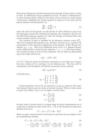 Pierre Louis Maupertuis had ﬁrst introduced the principle of least action in optics
in 1744. In 1893 Florian Cajori published the book “A history of Mathematics”
in which Leonhard Euler worked out the theory of the rotation of a body around
a ﬁxed point, established the general equation of motion of a free body and the
general equation of hydrodynamics [1].
∂L
∂xµ
−
d
dt
∂L
∂ ˙x
= 0. (1)
where the action of the particle, we will call this S, will be deﬁned in terms of L,
the Lagrangian named after Joseph-Louis Lagrange who managed to discover the
beautiful Euler-Lagrange equation (1) under the tutelage of Leonhard Euler who
was his academic advisor at the time.
The curvature of space is identiﬁed by the Reimann curvature tensor Rβδ
µν.
This tensor fundametally depends on gµν therefore, the form of gµν is going to be
representative of the spacetime conﬁguration of the problem. In ﬂat 4D space for
instance, gµν = ηµν. This is the Minkowski metric and it is a diagonal identity
matrix which involves a certain Lorentz signature, (−, +, +, +). This type of signa-
ture controls the signs in front of each component. We can deﬁne an inﬁnitesimal
space-time length element ds0
ds2
0 = −c2
dt2
+ dx2
, (2)
(x ∈ V 3). Using the notion of an Einstein summation, we can make more compact
the above relation (2) by rewriting it in the following way. This form will be
subsequently used throughout and Einstein summation will be assumed,
ds2
0 = ηµνdxµ
dxν
(3)
and furthermore,
ηµν =




−1 0 0 0
0 1 0 0
0 0 1 0
0 0 0 1



 . (4)
Lorentz signatures, such as the one used above, on any gµν make sure that space
time distance between any two events are Lorentz invariant. When we take a point
in space-time calling it (Xi, ti) we can apply a Lorentz boost.
˜Xi =
Xi − vti
√
1 − v2
(5)
˜ti =
ti − vXi
√
1 − v2
(6)
In other words, a Lorentz boost is to simply apply the above transformation on to
a spacetime coordinate in other words (X, t) → ( ˜X, ˜t). We determine the spacetime
distance from (2) as
s2
= −(t0 − t1)2
+ (X0 − X1)2
. (7)
When we apply a Lorentz boost to each point we ﬁnd that the new length is, from
the transformation formula,
˜s2
= −(˜t0 − ˜t1)2
+ ( ˜X0 − ˜X1)2
(8)
= −
t0 − vX0
√
1 − v2
−
t1 − vX1
√
1 − v2
2
+
X0 − vt0
√
1 − v2
−
X1 − vt1
√
1 − v2
2
. (9)
4
 