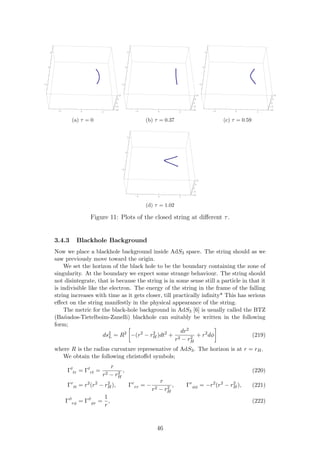 2 0 2
2
0
2
10
5
0
5
10
(a) τ = 0
2 0 2
2
0
2
10
5
0
5
10
(b) τ = 0.37
2 0 2
2
0
2
10
5
0
5
10
(c) τ = 0.59
2 0 2
2
0
2
10
5
0
5
10
(d) τ = 1.02
Figure 11: Plots of the closed string at diﬀerent τ.
3.4.3 Blackhole Background
Now we place a blackhole background inside AdS3 space. The string should as we
saw previously move toward the origin.
We set the horizon of the black hole to be the boundary containing the zone of
singularity. At the boundary we expect some strange behaviour. The string should
not disintegrate, that is because the string is in some sense still a particle in that it
is indivisible like the electron. The energy of the string in the frame of the falling
string increases with time as it gets closer, till practically inﬁnity* This has serious
eﬀect on the string manifestly in the physical appearance of the string.
The metric for the black-hole background in AdS3 [6] is usually called the BTZ
(Ba˜nados-Tietelboim-Zanelli) blackhole can suitably be written in the following
form;
ds2
L = R2
−(r2
− r2
H)dt2
+
dr2
r2 − r2
H
+ r2
dφ (219)
where R is the radius curvature represenative of AdS3. The horizon is at r = rH.
We obtain the following christoﬀel symbols;
Γt
tr = Γt
rt =
r
r2 − r2
H
, (220)
Γr
tt = r2
(r2
− r2
H), Γr
rr = −
r
r2 − r2
H
, Γr
φφ = −r2
(r2
− r2
H), (221)
Γφ
rφ = Γφ
φr =
1
r
, (222)
46
 