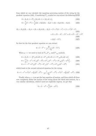 from which we can calculate the equations governing motion of the string by the
geodesic equation (188). Considering Γt
tr symbol we can extract the following EOM
0 = ∂+∂−t + Γt
tr [(∂+t∂−r) + (∂+r∂−t)] , (223)
0 =
1
4
(¨t − t ) +
1
4
[(∂τ + ∂σ)t(∂τ − ∂σ)r + (∂τ + ∂σ)r(∂τ − ∂σ)t]. (224)
(∂τ + ∂σ)t(∂τ − ∂σ)r + (∂τ + ∂σ)r(∂τ − ∂σ)t = (˙t + t )( ˙r − r ) + ( ˙r + r )(˙t − t )
(225)
= ˙t ˙r + t ˙r − ˙tr − t r + ˙r ˙t + r ˙t − ˙rt − r t
(226)
= 2( ˙r ˙t − t r ). (227)
So that for the ﬁrst geodesic equation we can extract
0 = ¨t − t +
2r
r2 − r2
H
( ˙r ˙t − t r ). (228)
When µ = r we need to look at Γr
tt, Γr
rr and Γr
φφ symbols.
0 = ∂+∂−r + Γr
tt(∂+t∂−t) + Γr
rr(∂+r∂−r) + Γr
φφ(∂+φ∂−φ) (229)
0 =
1
4
¨r − r + Γr
tt(˙t2
− t 2
) + Γr
rr( ˙r2
− r 2
) + Γr
φφ( ˙φ2
− φ 2
) , (230)
0 = ¨r − r + Γr
tt(˙t2
− t 2
) + Γr
rr( ˙r2
− r 2
) + Γr
φφ( ˙φ2
− φ 2
) (231)
which leads to the second extracted equation for the string,
0 = ¨r −r +r2
(r2
−r2
H)(˙t2
−t 2
)−
r
r2 − r2
H
( ˙r2
−r 2
)−r2
(r2
−r2
H)( ˙φ2
−φ 2
). (232)
Finally when µ = φ we get the last equation of motion, and from which all three
now completely deﬁne the motion of the string about the black hole horizon, by a
very similar calculation, which I need not explicitly express, we get that
0 = ¨φ − φ +
2
r
( ˙φ ˙r − φ r ). (233)
47
 
