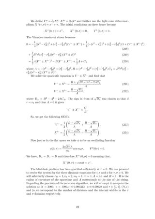 We deﬁne V µ = ∂τ Xµ, X µ = ∂σXµ and further use the light cone diﬀeremor-
phism X+(τ, σ) = x+ + τ. The initial conditions on these hence become
X+
(0, σ) = x+
, X +
(0, σ) = 0, V +
(0, σ) = 1.
The Virasoro constraint above becomes
0 = −
1
4
((r2
− r2
H)2
+ (r2
0 − r2
H)2
)(V −
± X −
) +
1
8
(−(r2
− r2
H)2
+ (r2
0 − r2
H)2
)(1 + (V −
± X −
)2
)
(248)
+
1
4
R2
r2
(r2
0 − r2
H)(r2
− r2
H)(V φ
± φ )2
(249)
=
1
2
A(V −
± X −
)2
− B(V −
± X −
) +
1
2
A + C± (250)
where A = −(r2 − r2
H)2 + (r2
0 − r2
H)2, B = (r2 − r2
H)2 + (r2
0 − r2
H)2, C± = R2r2(r2
0 −
r2
H)(r2 − r2
H)(V φ ± φ )2.
We solve the quadratic equation in V − ± X − and ﬁnd that
V −
± X −
=
B ± B2 − A2 − 2AC±
A
(251)
V −
± X −
=
B −
√
D±
A
, (252)
where D± = B2 − A2 − 2AC±. The sign in front of
√
D± was chosen so that if
r = r0 and thus A = 0 it gives
V −
± X −
=
C
B
.
So, we get the following ODE’s
V −
=
1
2
B −
√
D+
A
+
B −
√
D−
A
, (253)
X −
=
1
2
B −
√
D+
A
−
B −
√
D−
A
. (254)
Now just as in the ﬂat space we take φ to be an oscillating function
φ(0, σ) =
2
√
2α A
m0
cos m0σ, V φ
(0σ) = 0.
We have, D+ = D− = D and therefore X −(0, σ) = 0 meaning that,
X−
(0, σ) = const = x−
.
The blackhole problem has been speciﬁed suﬃciently at τ = 0. We can proceed
to evolve the system by the three dynamic equations for t, r and φ for τ, σ > 0. We
will arbitrarily choose rH = 1, r0 = 2, m0 = 1, α = 1, A = 0.1 and R = 1. R is the
radius of curvature of the spacetime and A corresponds to the size of the string.
Regarding the precision of the recursive algorithm, we will attempt to compute the
solution at N = 3000, n = 1000, ≈ 0.000333, η ≈ 0.00628 and τ ∈ [0, 1]. (N, )
and (n, η) correspond to the number of divisions and the interval widths in the τ
and σ domains respectively.
49
 