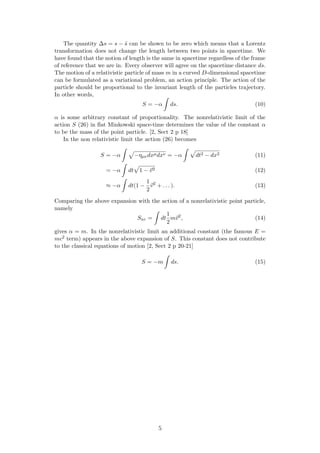 The quantity ∆s = s − ˜s can be shown to be zero which means that a Lorentz
transformation does not change the length between two points in spacetime. We
have found that the notion of length is the same in spacetime regardless of the frame
of reference that we are in. Every observer will agree on the spacetime distance ds.
The motion of a relativistic particle of mass m in a curved D-dimensional spacetime
can be formulated as a variational problem, an action principle. The action of the
particle should be proportional to the invariant length of the particles trajectory.
In other words,
S = −α ds. (10)
α is some arbitrary constant of proportionality. The nonrelativistic limit of the
action S (26) in ﬂat Minkowski space-time determines the value of the constant α
to be the mass of the point particle. [2, Sect 2 p 18]
In the non relativistic limit the action (26) becomes
S = −α −ηµνdxµdxν = −α dt2 − dx2 (11)
= −α dt 1 − v2 (12)
≈ −α dt(1 −
1
2
v2
+ . . . ). (13)
Comparing the above expansion with the action of a nonrelativistic point particle,
namely
Snr = dt
1
2
mv2
, (14)
gives α = m. In the nonrelativistic limit an additional constant (the famous E =
mc2 term) appears in the above expansion of S. This constant does not contribute
to the classical equations of motion [2, Sect 2 p 20-21]
S = −m ds. (15)
5
 