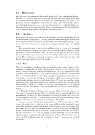 3.5 Discussion
Our ﬂat space calculations laid the grounds for the AdS3 and blackhole calculations.
We kept X2(τ, σ) the same and we did not add any additional mode which was
not already turned oﬀ when we derived the Xµ for the string in ﬂat space. This
produced a trivial straight line motion for the string. The left and right modes
were both indistinguishable and so the closed string in AdS3 and in the black hole
background looked like an open string. What we saw is some oscillation in the form
of stretches and contractions like that of a stretched spring.
3.5.1 Flat Space
In ﬂat space the motion was very trivial. It produced the same straight line motion
like the classical point particle. The only diﬀerence between the point particle and
the string was that the string was seen to stretch and contract periodically. There
was no deformation because the string then and again returned back to its original
shape.
The numerical result for the string worldsheet when a = ˜a, m = ˜m produced
the same distinctive shape as the analytically obtained worldsheet. When we lifted
the restrictions on the string bit by bit the string started open up. See the last one
for instance, when a = ˜a and also m = ˜m. The string clearly looked like a loop of
string. This was because opening up restrictions on the string make the right and
left moving modes diﬀerent from one another.
3.5.2 AdS3
When we introduced curved spacetime we needed to derive a new recipie for the
equations of motion for the string. The Christoﬀel symbol in (188) was non van-
ishing. We had more and more terms appearing in the EOM because the string
in curved space is not trivial. A new recipie for Virasoro constraints on the string
had to be determined. We assumed that the light cone gauge coordinates for X±
was going to work for the string in curved space. This would not produce the
right initial conditions for the string because those X± would not reproduce a ﬂat
space metric in a zone local to the string. Locally we expect that, irrespective of
the curvature of space, a ﬂat space. By making a few adjustments to the original
deﬁnition for X± we obtained a new set of light cone coordinates - which we then
tested.
In AdS3 the string started at ρ0 and it was seen falling toward the point ρ = 0.
The centre of mass was seen as falling the quickest and the two ends of the string
was behind trying catch up. This produced an interesting V shape. Also the string
did not appear to oscillate. This was perhaps the most interesting change in the
physical appearance of the string in the curved and ﬂat spaces.
However, when the string reached the point ρ = 0 the string solution broke
down. We plotted the τ evolution of the string within a polar coordinate frame
work. The problem with polar coordinates is that ρ is never zero. So solutions that
take ρ past zero and onto the the negative axes cannot be numerically implemented
by the computer because ρ = 0 is seen as a computational boundary, like division
by zero for instance. The solution rapidly becomes divergent and out of control
after passing the maximum allowed computation number. We know that this is
not a physical problem because the coordinates which we choose are not physical
themselves.
51
 