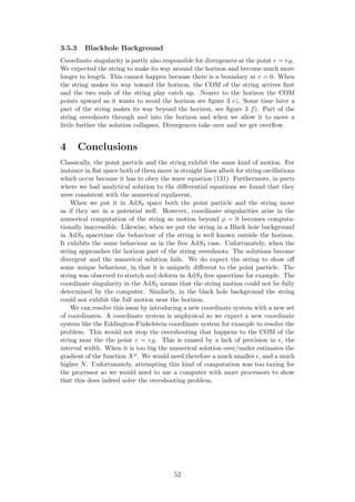 3.5.3 Blackhole Background
Coordinate singularity is partly also responsible for divergences at the point r = rH.
We expected the string to make its way around the horizon and become much more
longer in length. This cannot happen because there is a boundary at r = 0. When
the string makes its way toward the horizon, the COM of the string arrives ﬁrst
and the two ends of the string play catch up. Nearer to the horizon the COM
points upward as it wants to avoid the horizon see ﬁgure 3 e). Some time later a
part of the string makes its way beyond the horizon, see ﬁgure 3 f). Part of the
string overshoots through and into the horizon and when we allow it to move a
little further the solution collapses. Divergences take over and we get overﬂow.
4 Conclusions
Classically, the point particle and the string exhibit the same kind of motion. For
instance in ﬂat space both of them move in straight lines albeit for string oscillations
which occur because it has to obey the wave equation (131). Furthermore, in parts
where we had analytical solution to the diﬀerential equations we found that they
were consistent with the numerical equilavent.
When we put it in AdS3 space both the point particle and the string move
as if they are in a potential well. However, coordinate singularities arise in the
numerical computation of the string so motion beyond ρ = 0 becomes computa-
tionally inaccessible. Likewise, when we put the string in a Black hole background
in AdS3 spacetime the behaviour of the string is well known outside the horizon.
It exhibits the same behaviour as in the free AdS3 case. Unfortunately, when the
string approaches the horizon part of the string overshoots. The solutions become
divergent and the numerical solution fails. We do expect the string to show oﬀ
some unique behaviour, in that it is uniquely diﬀerent to the point particle. The
string was observed to stretch and deform in AdS3 free spacetime for example. The
coordinate singularity in the AdS3 means that the string motion could not be fully
determined by the computer. Similarly, in the black hole background the string
could not exhibit the full motion near the horizon.
We can resolve this issue by introducing a new coordinate system with a new set
of coordinates. A coordinate system is unphysical so we expect a new coordinate
system like the Eddington-Finkelstein coordinate system for example to resolve the
problem. This would not stop the overshooting that happens to the COM of the
string near the the point r = rH. This is caused by a lack of precision in , the
interval width. When it is too big the numerical solution over/under estimates the
gradient of the function Xµ. We would need therefore a much smaller , and a much
higher N. Unfortunately, attempting this kind of computation was too taxing for
the processor so we would need to use a computer with more processors to show
that this does indeed solve the overshooting problem.
52
 