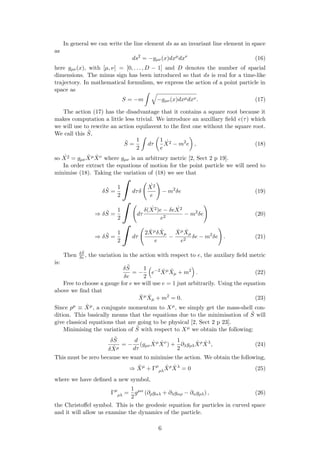 In general we can write the line element ds as an invariant line element in space
as
ds2
= −gµν(x)dxµ
dxν
(16)
here gµν(x), with [µ, ν] = [0, . . . , D − 1] and D denotes the number of spacial
dimensions. The minus sign has been introduced so that ds is real for a time-like
trajectory. In mathematical formulism, we express the action of a point particle in
space as
S = −m −gµν(x)dxµdxν. (17)
The action (17) has the disadvantage that it contains a square root because it
makes computation a little less trivial. We introduce an auxillary ﬁeld e(τ) which
we will use to rewrite an action equilavent to the ﬁrst one without the square root.
We call this ˜S,
˜S =
1
2
dτ
1
e
˙X2 − m2
e , (18)
so ˙X2 = gµν
˙Xµ ˙Xν where gµν is an arbitrary metric [2, Sect 2 p 19].
In order extract the equations of motion for the point particle we will need to
minimise (18). Taking the variation of (18) we see that
δ ˜S =
1
2
dτδ
˙X2
e
− m2
δe (19)
⇒ δ ˜S =
1
2
dτ
δ ˙(X2)e − δe ˙X2
e2
− m2
δe (20)
⇒ δ ˜S =
1
2
dτ
2 ˙Xµδ ˙Xµ
e
−
˙Xµ ˙Xµ
e2
δe − m2
δe . (21)
Then δ ˜S
δe , the variation in the action with respect to e, the auxilary ﬁeld metric
is:
δ ˜S
δe
= −
1
2
e−2 ˙Xµ ˙Xµ + m2
. (22)
Free to choose a gauge for e we will use e = 1 just arbitrarily. Using the equation
above we ﬁnd that
˙Xµ ˙Xµ + m2
= 0. (23)
Since pµ ≡ ˙Xµ, a conjugate momentum to Xµ, we simply get the mass-shell con-
dition. This basically means that the equations due to the minimisation of ˜S will
give classical equations that are going to be physical [2, Sect 2 p 23].
Minimising the variation of ˜S with respect to Xµ we obtain the following:
δ ˜S
δ ˙Xµ
= −
d
dτ
(gµν
˙Xµ ˙Xν
) +
1
2
∂λgρλ
˙Xρ ˙Xλ
, (24)
This must be zero because we want to minimise the action. We obtain the following,
⇒ ¨Xµ
+ Γµ
ρλ
˙Xρ ˙Xλ
= 0 (25)
where we have deﬁned a new symbol,
Γµ
ρλ =
1
2
gµα
(∂ρgαλ + ∂λgαρ − ∂αgρλ) , (26)
the Christoﬀel symbol. This is the geodesic equation for particles in curved space
and it will allow us examine the dynamics of the particle.
6
 