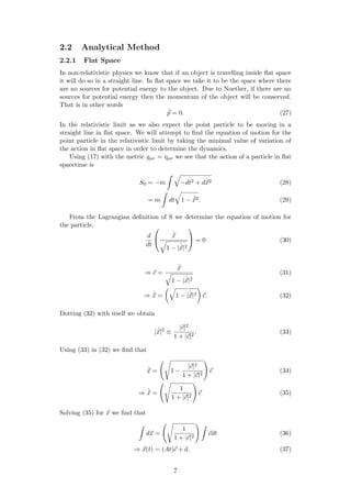 2.2 Analytical Method
2.2.1 Flat Space
In non-relativistic physics we know that if an object is travelling inside ﬂat space
it will do so in a straight line. In ﬂat space we take it to be the space where there
are no sources for potential energy to the object. Due to Noether, if there are no
sources for potential energy then the momentum of the object will be conserved.
That is in other words
˙p = 0. (27)
In the relativistic limit as we also expect the point particle to be moving in a
straight line in ﬂat space. We will attempt to ﬁnd the equation of motion for the
point particle in the relativistic limit by taking the minimal value of variation of
the action in ﬂat space in order to determine the dynamics.
Using (17) with the metric gµν = ηµν we see that the action of a particle in ﬂat
spacetime is
S0 = −m −dt2 + d ˙x2 (28)
= m dt 1 − ˙x2. (29)
From the Lagrangian deﬁnition of S we determine the equation of motion for
the particle,
d
dt


˙x
1 − | ˙x|2

 = 0 (30)
⇒ c =
˙x
1 − | ˙x|2
(31)
⇒ ˙x = 1 − | ˙x|2 c. (32)
Dotting (32) with itself we obtain
| ˙x|2
≡
|c|2
1 + |c|2
. (33)
Using (33) in (32) we ﬁnd that
˙x = 1 −
|c|2
1 + |c|2
c (34)
⇒ ˙x =
1
1 + |c|2
c (35)
Solving (35) for x we ﬁnd that
dx =
1
1 + |c|2
cdt (36)
⇒ x(t) = (At)c + a. (37)
7
 
