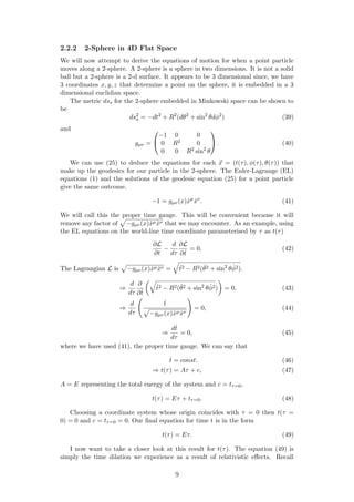 2.2.2 2-Sphere in 4D Flat Space
We will now attempt to derive the equations of motion for when a point particle
moves along a 2-sphere. A 2-sphere is a sphere in two dimensions. It is not a solid
ball but a 2-sphere is a 2-d surface. It appears to be 3 dimensional since, we have
3 coordinates x, y, z that determine a point on the sphere, it is embedded in a 3
dimensional euclidian space.
The metric dss for the 2-sphere embedded in Minkowski space can be shown to
be
ds2
s = −dt2
+ R2
(dθ2
+ sin2
θdφ2
) (39)
and
gµν =


−1 0 0
0 R2 0
0 0 R2 sin2
θ

 . (40)
We can use (25) to deduce the equations for each x = (t(τ), φ(τ), θ(τ)) that
make up the geodesics for our particle in the 2-sphere. The Euler-Lagrange (EL)
equations (1) and the solutions of the geodesic equation (25) for a point particle
give the same outcome.
−1 = gµν(x) ˙xµ
˙xν
. (41)
We will call this the proper time gauge. This will be convenient because it will
remove any factor of −gµν(x) ˙xµ ˙xν that we may encounter. As an example, using
the EL equations on the world-line time coordinate parameterised by τ as t(τ)
∂L
∂t
−
d
dτ
∂L
∂ ˙t
= 0. (42)
The Lagrangian L is −gµν(x) ˙xµ ˙xν = ˙t2 − R2( ˙θ2 + sin2
θ ˙φ2).
⇒
d
dτ
∂
∂ ˙t
˙t2 − R2( ˙θ2 + sin2
θ ˙φ2) = 0, (43)
⇒
d
dτ
˙t
−gµν(x) ˙xµ ˙xν
= 0, (44)
⇒
d˙t
dτ
= 0, (45)
where we have used (41), the proper time gauge. We can say that
˙t = const. (46)
⇒ t(τ) = Aτ + c, (47)
A = E representing the total energy of the system and c = tτ=0,
t(τ) = Eτ + tτ=0. (48)
Choosing a coordinate system whose origin coincides with τ = 0 then t(τ =
0) = 0 and c = tτ=0 = 0. Our ﬁnal equation for time t is in the form
t(τ) = Eτ. (49)
I now want to take a closer look at this result for t(τ). The equation (49) is
simply the time dilation we experience as a result of relativistic eﬀects. Recall
9
 