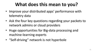 What	does	this	mean	to	you?
• Improve	your	distributed	apps’	performance	with	
telemetry	data
• Ask	the	four	key	questions	regarding	your	packets	to	
network	admins	or	cloud	providers	
• Huge	opportunities	for	Big-data	processing	and	
machine-learning	experts
• “Self-driving”	network	is	not	hyperbole
31
 