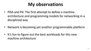 • PISA	and	P4:	The	first	attempt	to	define	a	machine	
architecture	and	programming	models	for	networking	in	a	
disciplined	way
• Network	is	becoming	yet	another	programmable	platform
• It’s	fun	to	figure	out	the	best	workloads	for	this	new	
machine	architecture
42
My	observations
 