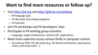 Want	to	find	more	resources	or	follow	up?
• Visit	http://p4.org and	http://github.com/p4lang
– P4	language	spec	
– P4	dev	tools	and	sample	programs
– P4	tutorials	
• Join	P4	workshops	and	P4	developers’	days
• Participate	in	P4	working	group	activities
– Language,	target	architecture,	runtime	API,	applications
• Need	more	expertise	across	various	fields	in	computer	science
– To	enhance	PISA,	P4,	dev	tools	(e.g.,	for	formal	verification,	equivalence	
check,	and	many	more	…)
43
 