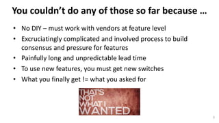 You	couldn’t	do	any	of	those	so	far	because	…
• No	DIY	– must	work	with	vendors	at	feature level
• Excruciatingly	complicated	and	involved	process	to	build	
consensus	and	pressure	for	features
• Painfully	long	and	unpredictable	lead	time
• To	use	new	features,	you	must	get	new	switches
• What	you	finally	get	!=	what	you	asked	for
3
 