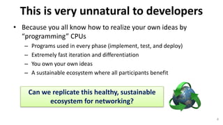 This	is	very	unnatural	to	developers
• Because	you	all	know	how	to	realize	your	own	ideas	by	
“programming”	CPUs
– Programs	used	in	every	phase	(implement,	test,	and	deploy)
– Extremely	fast	iteration	and	differentiation	
– You	own	your	own	ideas
– A	sustainable	ecosystem	where	all	participants	benefit
4
Can	we	replicate	this	healthy,	sustainable	
ecosystem	for	networking?
 