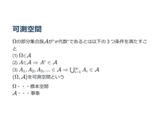可測空間
Ωの部分集合族Aが"σ代数"であるとは以下の３つ条件を満たすこ
と
(1) Ω∈A
(2) A∈A ⇒ A ∈ A
(3) A , A , A , ... ∈ A ⇒ A ∈ A
(Ω, A)を可測空間という
Ω・・・標本空間
A・・・事象
c
1 2 3 ⋃i=1
∞
i
 