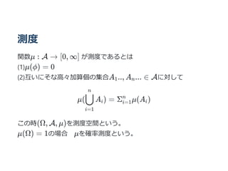 測度
関数μ : A → [0, ∞] が測度であるとは
(1)μ(ϕ) = 0
(2)互いにそな⾼々加算個の集合A .., A ... ∈ Aに対して
μ( A ) = Σ μ(A )
この時(Ω, A, μ)を測度空間という。
μ(Ω) = 1の場合 μを確率測度という。
1 n
i=1
⋃
n
i i=1
n
i
 