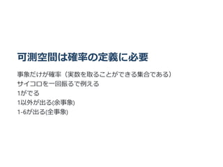 可測空間は確率の定義に必要
事象だけが確率（実数を取ることができる集合である）
サイコロを⼀回振るで例える
1がでる
1以外が出る(余事象)
1-6が出る(全事象)
 