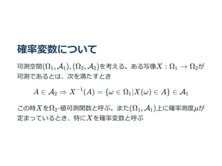 確率変数について
可測空間(Ω , A ), (Ω , A )を考える。ある写像X : Ω → Ω が
可測であるとは、次を満たすとき
A ∈ A ⇒ X (A) = {ω ∈ Ω ∣X(ω) ∈ A} ∈ A
この時XをΩ -値可測関数と呼ぶ。また(Ω , A )上に確率測度μが
定まっているとき、特にXを確率変数と呼ぶ
1 1 2 2 1 2
2
−1
1 1
2 1 1
 