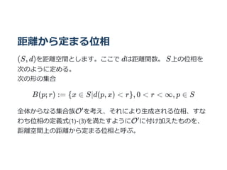 距離から定まる位相
(S, d)を距離空間とします。ここで dは距離関数。 S上の位相を
次のように定める。
次の形の集合
B(p; r) := {x ∈ S∣d(p, x) < r}, 0 < r < ∞, p ∈ S
全体からなる集合族O を考え、それにより⽣成される位相、すな
わち位相の定義式(1)-(3)を満たすようにO に付け加えたものを、
距離空間上の距離から定まる位相と呼ぶ。
′
′
 