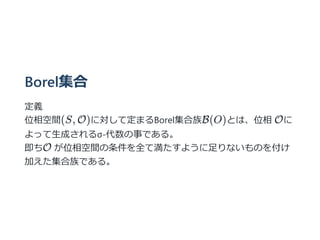 Borel集合
定義
位相空間(S, O)に対して定まるBorel集合族B(O)とは、位相 Oに
よって⽣成されるσ-代数の事である。
即ちO が位相空間の条件を全て満たすように⾜りないものを付け
加えた集合族である。
 
