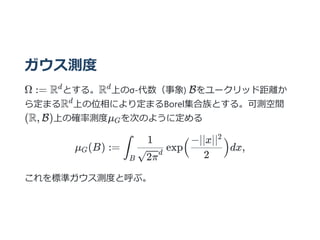 ガウス測度
Ω := R とする。R 上のσ-代数（事象) Bをユークリッド距離か
ら定まるR 上の位相により定まるBorel集合族とする。可測空間
(R, B)上の確率測度μ を次のように定める
μ (B) := exp dx,
これを標準ガウス測度と呼ぶ。
d d
d
G
G ∫
B √2π
d
1
(
2
−∣∣x∣∣2
)
 