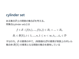 cylinder set
ある集合D上の関数の集合Sを考える。
筒集合(cylinder set)とは
f ∈ S : (f(t ), ..., f(t )) ∈ B × ... × B
B ∈ B(R), i ∈ 1, ..., n, 1 ≤ n < ∞, t , ...t ∈ D
すなわち，S の要素の中で，(有限個の)Dの要素が実数上のボレル
集合体 B(R) の要素となる関数の集合を意味している
1 n 1 n
i 1 n
 