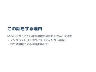 この話をする理由
いろいろやってたら確率過程の話がたくさん出てきた
・ノンパラメトリックベイズ（ディリクレ過程）
・ガウス過程による回帰(PRML下)
 