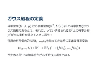 ガウス過程の定義
確率空間(Ω, A, μ) から測度空間(R , C(T))への確率変数ζがガ
ウス過程であるとは、それによってい誘導されるR 上の確率分布
μ が次の条件を満たすときに⾔う︓
任意の有限個のTの元t , ..., t を取ってきた時に定まる確率変数
(t , ..., t ) : R → R , f → (f(t ), ..., f(t ))
が定めるR 上の確率分布が必ずガウス測度となる
T
T
ζ
1 n
1 n
T n
1 n
n
 