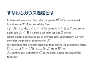 すなわちガウス過程とは
In terms of measures: Consider the space R of all real-valued
functions on T. A subset of the form
{f : f(t ) ∈ A , 1 ≤ i ≤ n} for some n ≥ 1, t ∈ T and some
Borel sets A ⊆ R is called a cylinder set. Let G be the
sigma-algebra generated by all cylinder sets. Equivalently, we may
consider the product topology on R
(by definition the smallest topology that makes the projection maps
Πt , ..., t (f) = (f(t ), ..., f(t )) from R to
R continuous) and define G as the Borel sigma-algebra of this
topology.
T
i i i
i
T
1 n 1 n
T
n
 