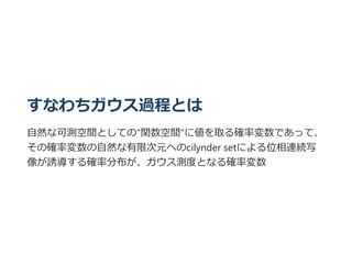 すなわちガウス過程とは
⾃然な可測空間としての"関数空間"に値を取る確率変数であって、
その確率変数の⾃然な有限次元へのcilynder setによる位相連続写
像が誘導する確率分布が、ガウス測度となる確率変数
 